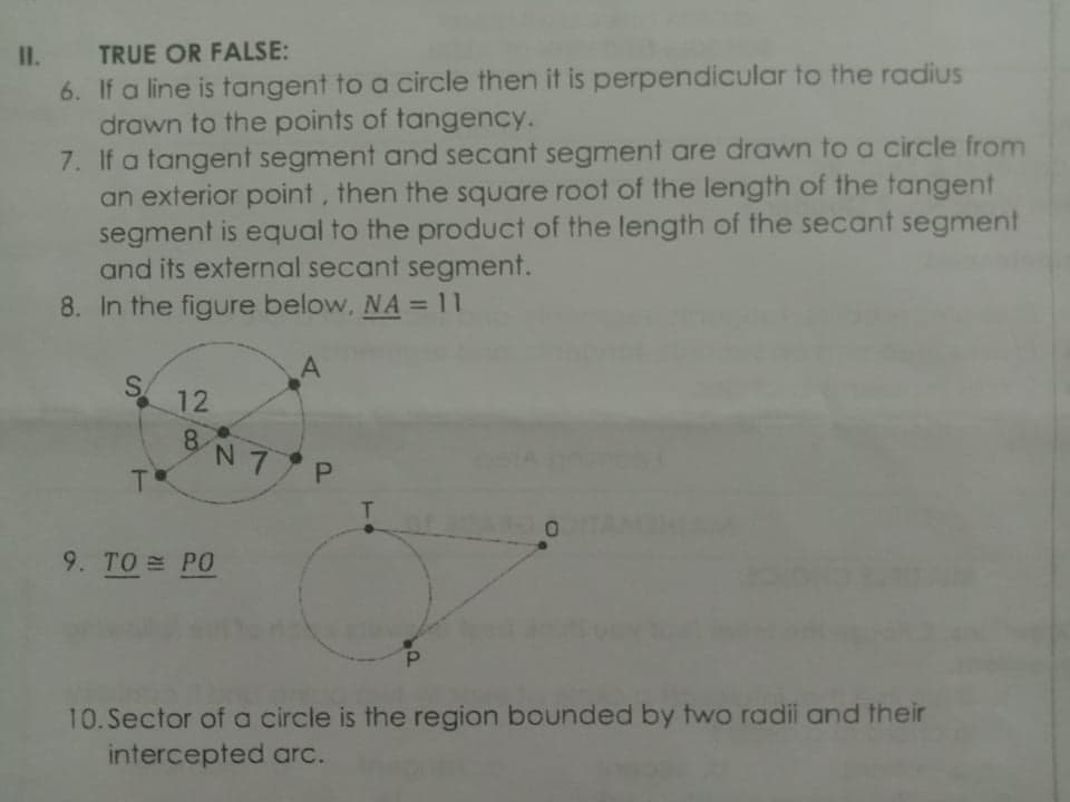 II.
TRUE OR FALSE:
6. If a line is tangent to a circle then it is perpendicular to the radius
drawn to the points of tangency.
7. If a tangent segment and secant segment are drawn to a circle from
an exterior point, then the square root of the length of the tangent
segment is equal to the product of the length of the secant segment
and its external secant segment.
8. In the figure below, NA = 11
S.
12
8.
8N7 P
T
9. TO PO
P.
10.Sector ofa circle is the region bounded by two radii and their
intercepted arc.
