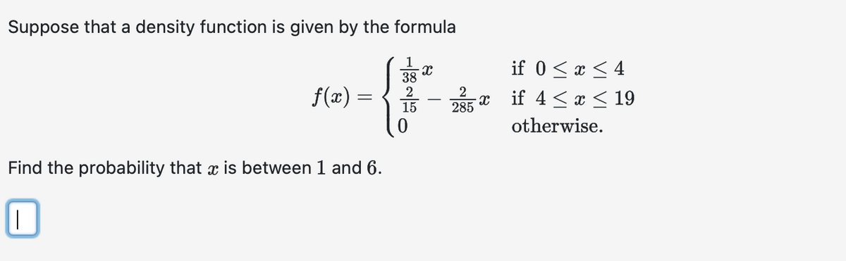 Suppose that a density function is given by the formula
ƒ(x) =
Find the probability that is between 1 and 6.
||
38
2
15
X
2
285
X
if 0 ≤ x ≤ 4
if 4 ≤ x ≤ 19
otherwise.