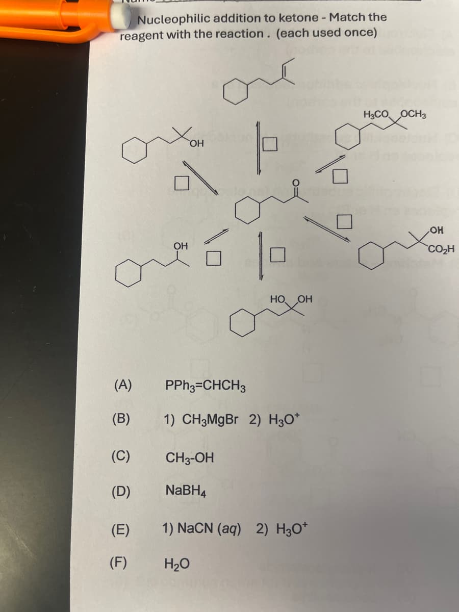 Nucleophilic addition to ketone - Match the
reagent with the reaction. (each used once)
OH
H3CO OCH3
OH
HO. OH
(A)
(B)
PPh3=CHCH3
1) CH3MgBr 2) H3O+
(C)
CH3-OH
(D)
NaBH4
(E)
1) NaCN (aq) 2) H3O+
(F)
H₂O
OH
CO₂H