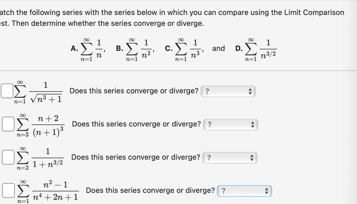 atch the following series with the series below in which you can compare using the Limit Comparison
est. Then determine whether the series converge or diverge.
A.
1
B.
1
C.
1
and
D.
n
n=
n=
n3'
n=1
n3/2
n=1
∞
1
n=1 n³ +1
ΟΣ
∞ n+2
n=3 (n+1)³
n=2
1
1+n³/2
Does this series converge or diverge? ?
Does this series converge or diverge? ?
Does this series converge or diverge? ?
∞
n²
1
n=1
n4 +2n+1
Does this series converge or diverge? ?
