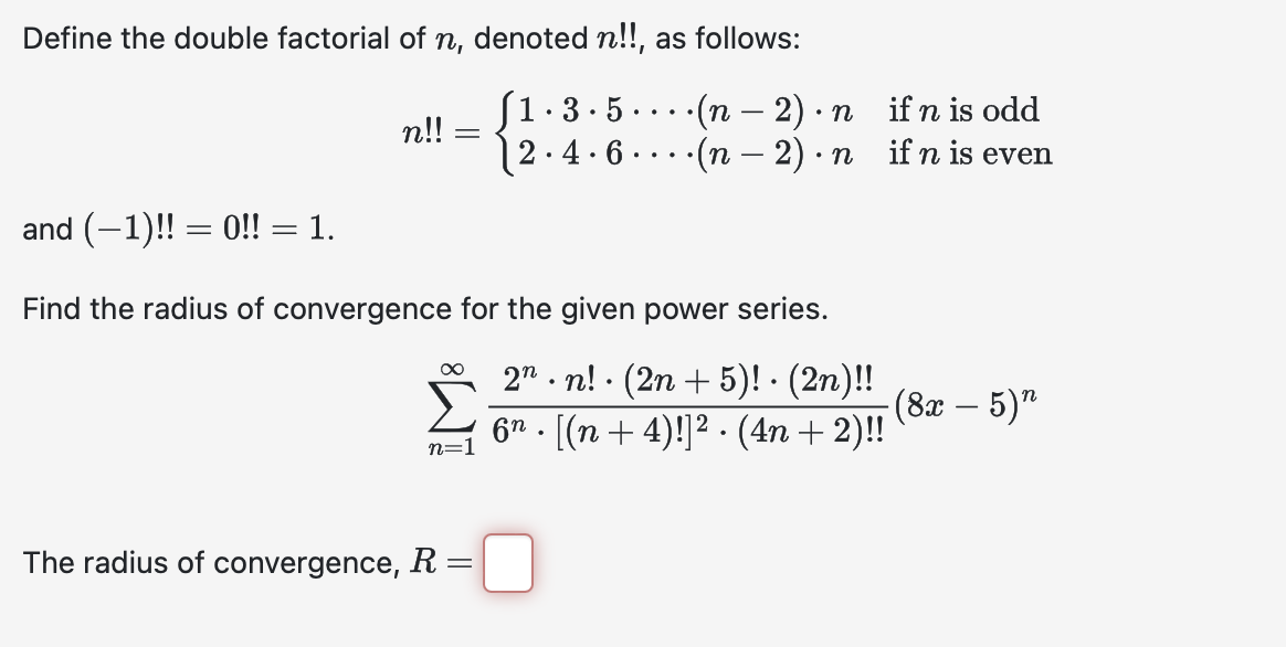 Define the double factorial of n, denoted n!!, as follows:
• 3.5
-
n!!
=
§1.
2.
.4.6
...
•(n − 2) · n
·(n-2) · n
•
if n is odd
if n is even
and (-1)!! = 0!! = 1.
Find the radius of convergence for the given power series.
∞
n=1
.
2.n! (2n+5)! · (2n)!!
-(8x — 5)"
6n. [(n+4)!]². (4n+2)!!
The radius of convergence, R =