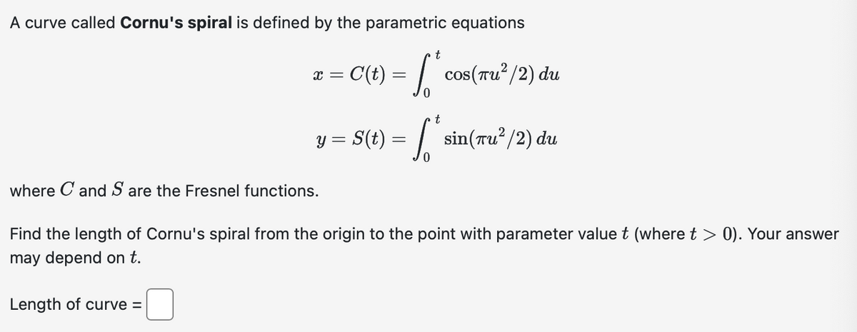 A curve called Cornu's spiral is defined by the parametric equations
x =
t
[* cos(Tu² / 2) du
c(t) = √ √²
y = S (t) = √ √ p²
= [* sin(Tu²/2) du
t
where C and S are the Fresnel functions.
Find the length of Cornu's spiral from the origin to the point with parameter value t (where t > 0). Your answer
may depend on t.
Length of curve =