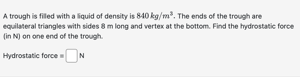 A trough is filled with a liquid of density is 840 kg/m³. The ends of the trough are
equilateral triangles with sides 8 m long and vertex at the bottom. Find the hydrostatic force
(in N) on one end of the trough.
Hydrostatic force =
N