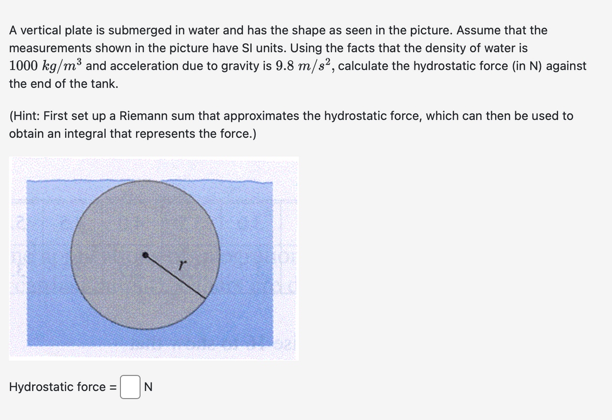 A vertical plate is submerged in water and has the shape as seen in the picture. Assume that the
measurements shown in the picture have SI units. Using the facts that the density of water is
1000 kg/m³ and acceleration due to gravity is 9.8 m/s², calculate the hydrostatic force (in N) against
the end of the tank.
(Hint: First set up a Riemann sum that approximates the hydrostatic force, which can then be used to
obtain an integral that represents the force.)
Hydrostatic force =
N