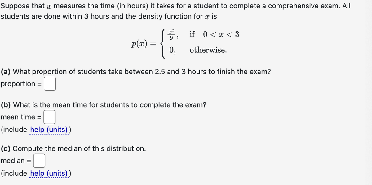 Suppose that a measures the time (in hours) it takes for a student to complete a comprehensive exam. All
students are done within 3 hours and the density function for x is
if 0<x<3
p(x)
mean time =
-
x²
(c) Compute the median of this distribution.
median =
(include help (units))
99
0,
(a) What proportion of students take between 2.5 and 3 hours to finish the exam?
proportion =
otherwise.
(b) What is the mean time for students to complete the exam?
0
(include help (units))