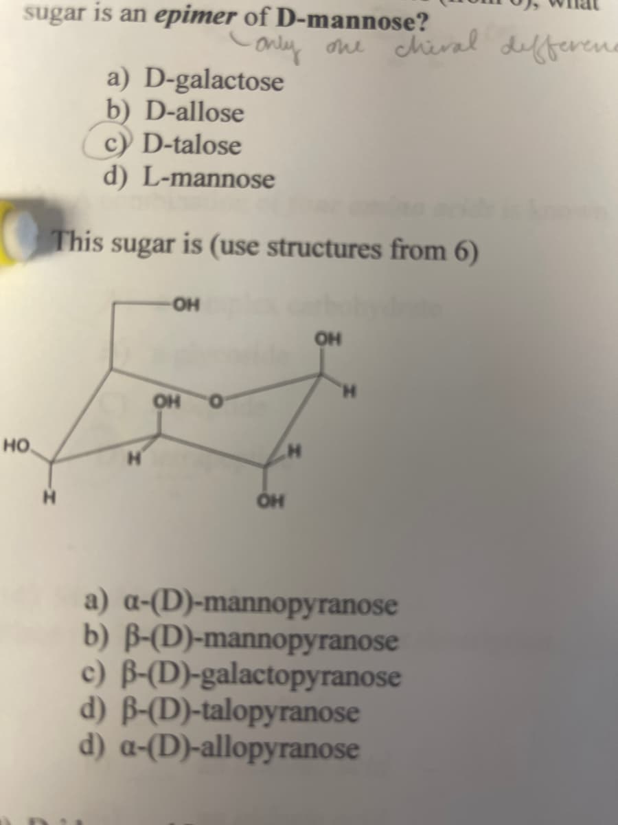 sugar is an epimer of D-mannose?
only one chiral different
a) D-galactose
b) D-allose
c) D-talose
d) L-mannose
This sugar is (use structures from 6)
OH
OH
HO
OH
OH
H
a) a-(D)-mannopyranose
b) ẞ-(D)-mannopyranose
c) B-(D)-galactopyranose
d) B-(D)-talopyranose
d) a-(D)-allopyranose