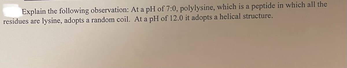 Explain the following observation: At a pH of 7:0, polylysine, which is a peptide in which all the
residues are lysine, adopts a random coil. At a pH of 12.0 it adopts a helical structure.