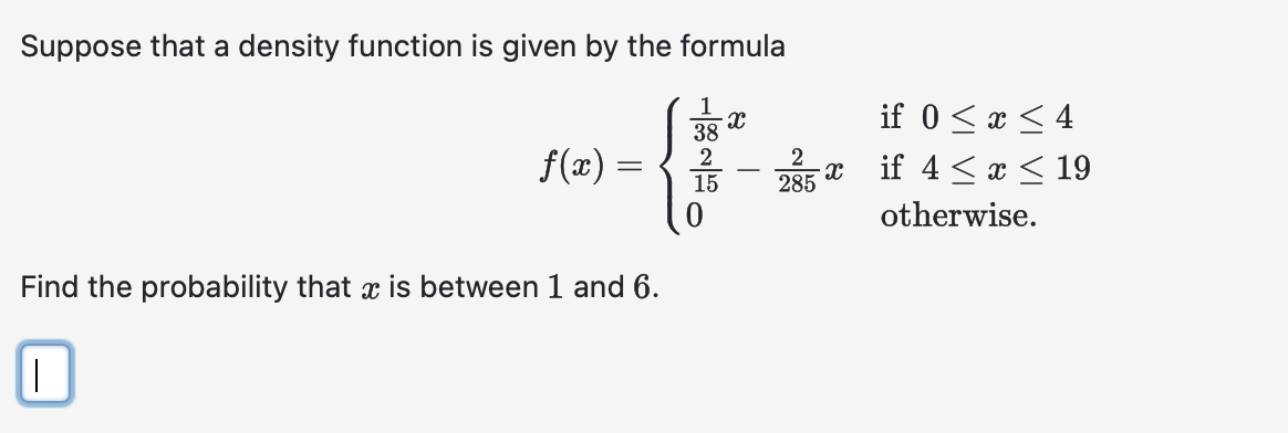 Suppose that a density function is given by the formula
1
38
{
2
15
Find the probability that is between 1 and 6.
||
f(x) =
X
T
2
285
X
if 0 ≤ x ≤ 4
if 4 ≤ x ≤ 19
otherwise.