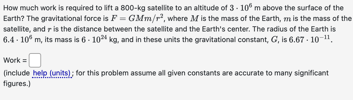 How much work is required to lift a 800-kg satellite to an altitude of 3. 106 m above the surface of the
Earth? The gravitational force is F = GMm/r², where M is the mass of the Earth, m is the mass of the
satellite, and r is the distance between the satellite and the Earth's center. The radius of the Earth is
6.4. 106 m, its mass is 6 · 1024 kg, and in these units the gravitational constant, G, is 6.67 · 10-11.
Work =
(include help (units); for this problem assume all given constants are accurate to many significant
figures.)