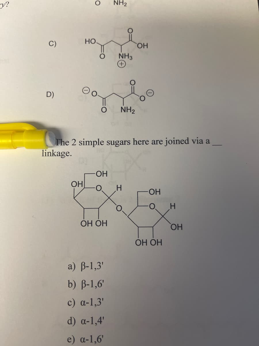 y?
0
0
NH2
HO
NH3
OH
D)
NH2
The 2 simple sugars here are joined via a
linkage.
OH
-OH
-OH
H
OH OH
OH
OH OH
a) ẞ-1,3'
b) ẞ-1,6'
c) a-1,3'
d) α-1,4'
e) a-1,6'