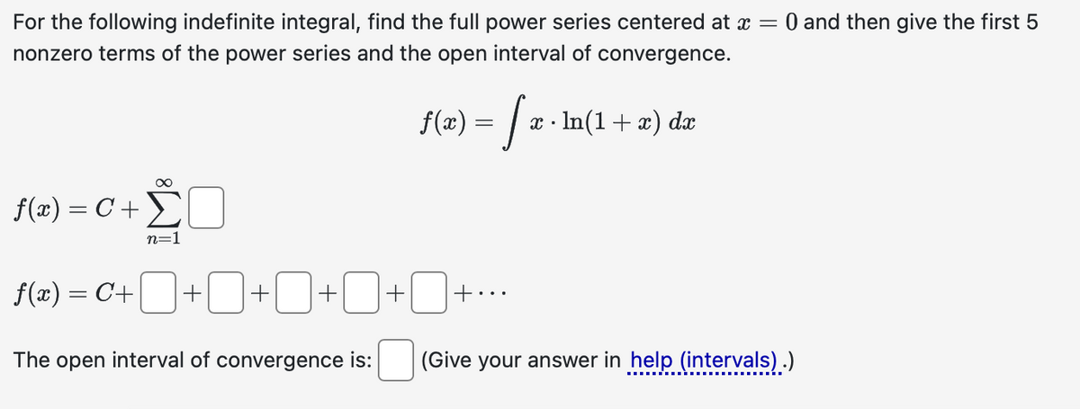 For the following indefinite integral, find the full power series centered at x = 0 and then give the first 5
nonzero terms of the power series and the open interval of convergence.
f(x) = √ x · ln(1 + x) dx
f(x) = C + Σ
+ ΣΟ
n=1
f(x) = C+ + + + + +*
The open interval of convergence is:
(Give your answer in help (intervals).)