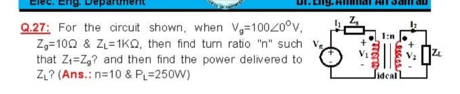 Q.27: For the circuit shown, when V,-10020°v,
Zg=10Q & ZL= 1KQ, then find turn ratio "n" such V
that Z1=Zg? and then find the power delivered to
ZL? (Ans.: n=10 & PL=250W)
ZL
Jidcal L
+
