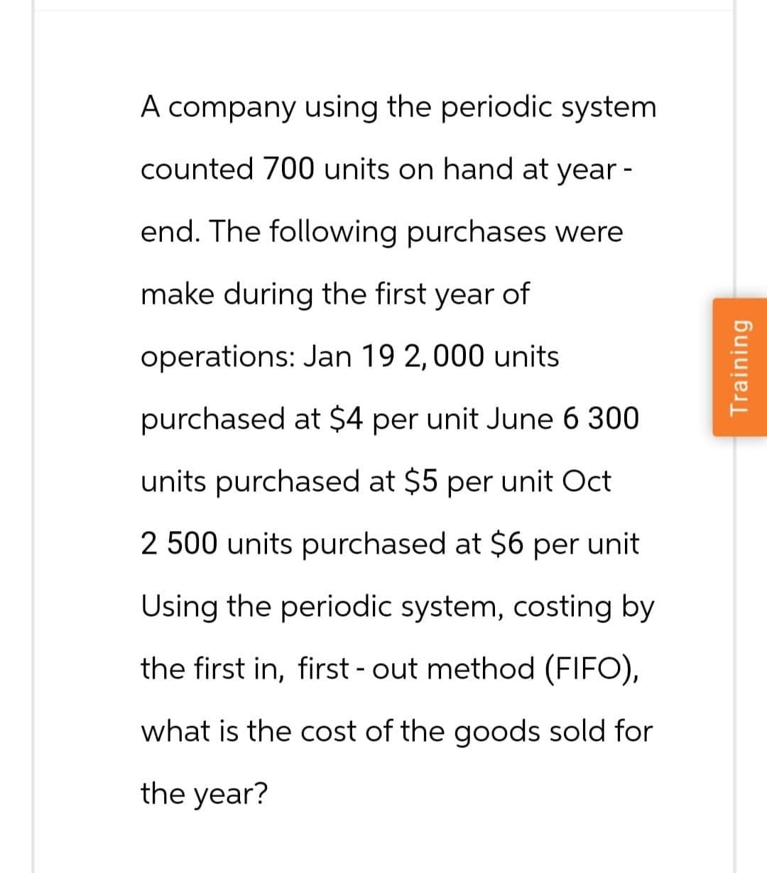 A company using the periodic system
counted 700 units on hand at year -
end. The following purchases were
make during the first year of
operations: Jan 19 2,000 units.
purchased at $4 per unit June 6 300
units purchased at $5 per unit Oct
2 500 units purchased at $6 per unit
Using the periodic system, costing by
the first in, first-out method (FIFO),
what is the cost of the goods sold for
the year?
Training