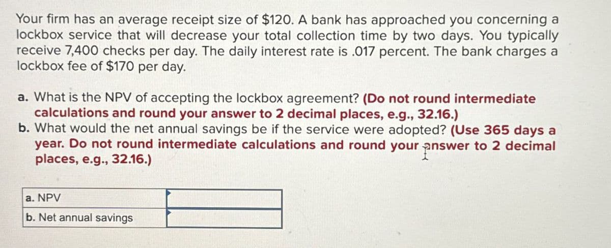 Your firm has an average receipt size of $120. A bank has approached you concerning a
lockbox service that will decrease your total collection time by two days. You typically
receive 7,400 checks per day. The daily interest rate is .017 percent. The bank charges a
lockbox fee of $170 per day.
a. What is the NPV of accepting the lockbox agreement? (Do not round intermediate
calculations and round your answer to 2 decimal places, e.g., 32.16.)
b. What would the net annual savings be if the service were adopted? (Use 365 days a
year. Do not round intermediate calculations and round your answer to 2 decimal
places, e.g., 32.16.)
a. NPV
b. Net annual savings