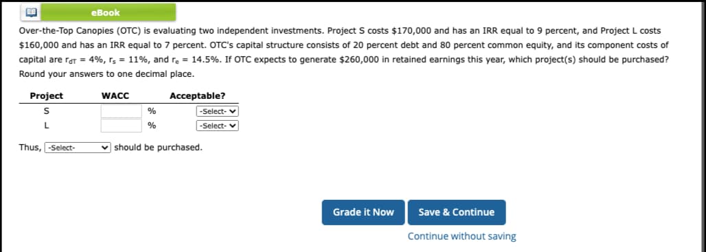 E
Over-the-Top Canopies (OTC) is evaluating two independent investments. Project S costs $170,000 and has an IRR equal to 9 percent, and Project L costs
$160,000 and has an IRR equal to 7 percent. OTC's capital structure consists of 20 percent debt and 80 percent common equity, and its component costs of
capital are rat = 4%, rs = 11%, and re = 14.5%. If OTC expects to generate $260,000 in retained earnings this year, which project(s) should be purchased?
Round your answers to one decimal place.
Project
S
L
eBook
Thus, -Select-
WACC
%
%
Acceptable?
-Select- ✓
-Select-
should be purchased.
Grade it Now
Save & Continue
Continue without saving