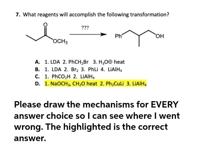 7. What reagents will accomplish the following transformation?
???
Ph
OH
OCH3
A. 1. LDA 2. PHCH,Br 3. H3OO heat
B. 1. LDA 2. Br2 3. Phli 4. LIAIH4
C. 1. PhCO,H 2. LIAIH,
D. 1. NaOCH3, CH2O heat 2. Ph,CuLi 3. LİAIH4
Please draw the mechanisms for EVERY
answer choice so I can see where I went
wrong. The highlighted is the correct
answer.
