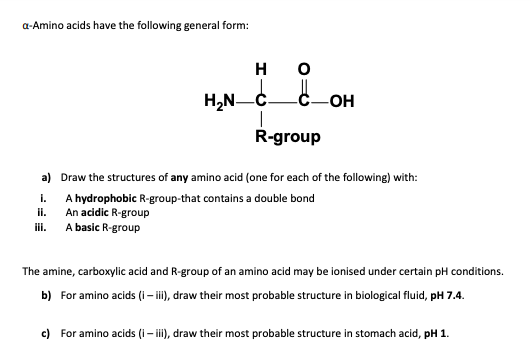 a-Amino acids have the following general form:
H
H,N-C
R-group
a) Draw the structures of any amino acid (one for each of the following) with:
i.
A hydrophobic R-group-that contains a double bond
An acidic R-group
A basic R-group
ii.
ii.
The amine, carboxylic acid and R-group of an amino acid may be ionised under certain pH conditions.
b) For amino acids (i– i), draw their most probable structure in biological fluid, pH 7.4.
c) For amino acids (i– i), draw their most probable structure in stomach acid, pH 1.
-
