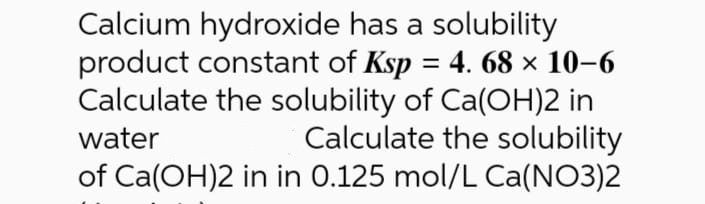 Calcium hydroxide has a solubility
product constant of Ksp = 4. 68 × 10–6
Calculate the solubility of Ca(OH)2 in
Calculate the solubility
of Ca(OH)2 in in 0.125 mol/L Ca(NO3)2
water
