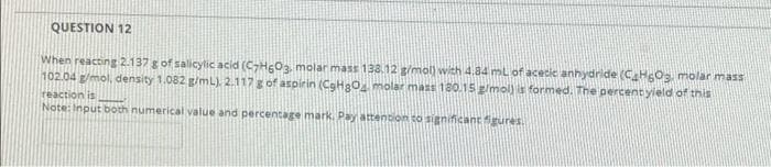QUESTION 12
When reacting 2.137 g of salicylic acid (CHgOa molar mass 138.12 g/mol) with 4.84 ml of acecic anhydride (C HOs molar mass
102.04 g/mol, density 1.082 g/mL). 2.117g of aspirin (CgH2O molar mass 180.15 g/mol) is formed. The percent yield of this
reaction is
Note: Input both numerical value and percentage mark. Pay attention to significantgures.
