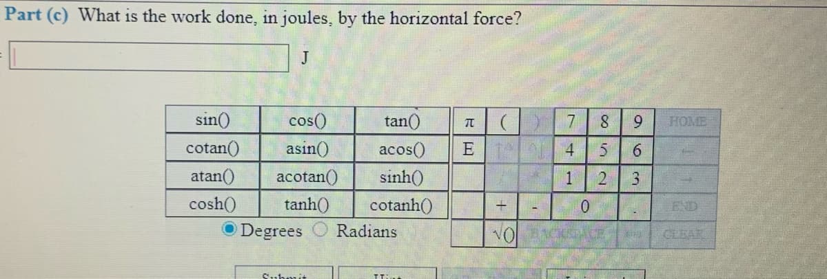 Part (c) What is the work done, in joules, by the horizontal force?
J
sin()
cos()
tan()
7
8.
6.
HOME
cotan()
asin()
acos()
E 4
6.
atan()
acotan()
sinh()
1
3.
cosh()
tanh()
cotanh()
END
O Degrees
Radians
CLEAR
Suhmit
