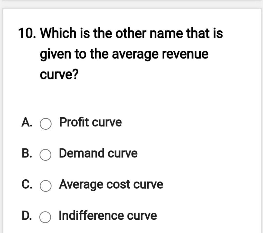 10. Which is the other name that is
given to the average revenue
curve?
A. O Profit curve
B. O Demand curve
C. O Average cost curve
D. O Indifference curve
