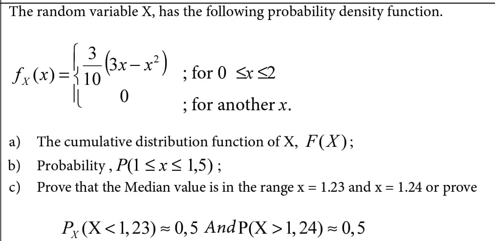 The random variable X, has the following probability density function.
3
fx(x)={10
(3x – x²)
; for 0 <x <2
; for another x.
a) The cumulative distribution function of X, F(X);
b) Probability , P(1 <x< 1,5);
c) Prove that the Median value is in the range x = 1.23 and x = 1.24 or prove
P, (X<1,23) - 0,5 And P(X > 1, 24) - 0,5
