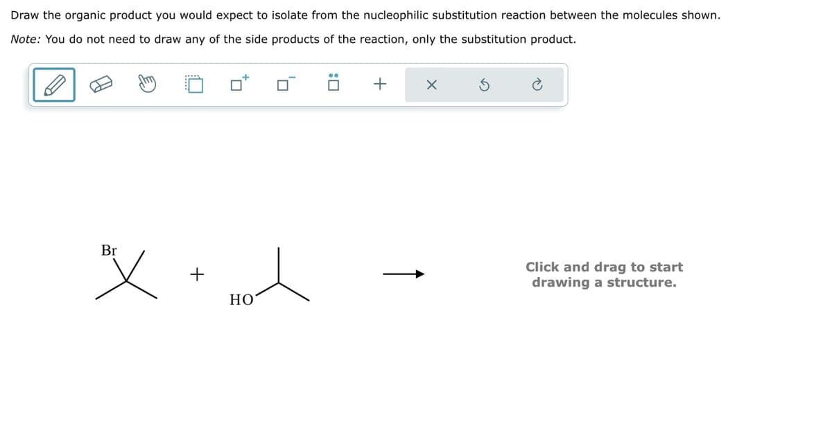 Draw the organic product you would expect to isolate from the nucleophilic substitution reaction between the molecules shown.
Note: You do not need to draw any of the side products of the reaction, only the substitution product.
: ☐
+
Br
+
HO
1
Click and drag to start
drawing a structure.