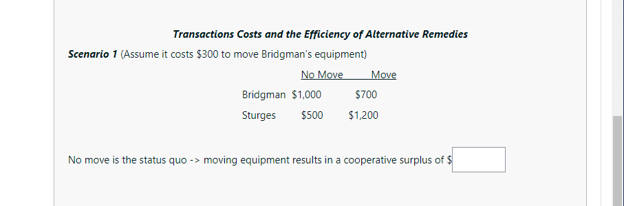 Transactions Costs and the Efficiency of Alternative Remedies
Scenario 1 (Assume it costs $300 to move Bridgman's equipment)
No Move
Move
Bridgman $1,000
$700
Sturges
$500
$1,200
No move is the status quo
moving equipment results in a cooperative surplus of $
