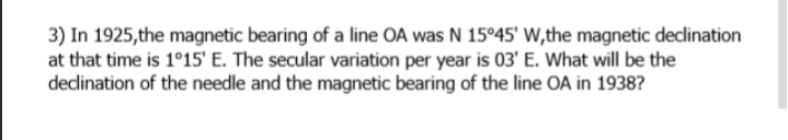 3) In 1925,the magnetic bearing of a line OA was N 15°45' W,the magnetic declination
at that time is 1°15' E. The secular variation per year is 03' E. What will be the
dedination of the needle and the magnetic bearing of the line OA in 1938?
