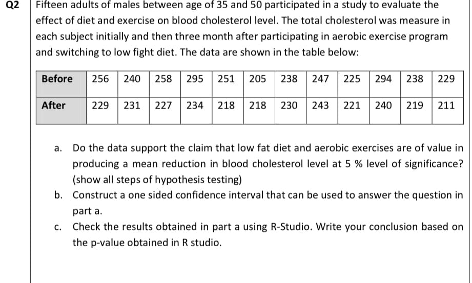 Q2
Fifteen adults of males between age of 35 and 50 participated in a study to evaluate the
effect of diet and exercise on blood cholesterol level. The total cholesterol was measure in
each subject initially and then three month after participating in aerobic exercise program
and switching to low fight diet. The data are shown in the table below:
Before 256 240 258 295 251 205 238 247 225 294 238 229
After
229 231 227 234 218 218 230 243 221 240 219 211
a. Do the data support the claim that low fat diet and aerobic exercises are of value in
producing a mean reduction in blood cholesterol level at 5 % level of significance?
(show all steps of hypothesis testing)
b. Construct a one sided confidence interval that can be used to answer the question in
part a.
Check the results obtained in part a using R-Studio. Write your conclusion based on
the p-value obtained in R studio.
C.