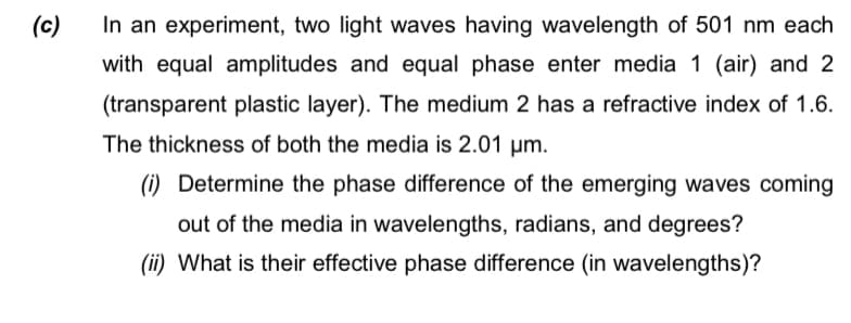 (c)
In an experiment, two light waves having wavelength of 501 nm each
with equal amplitudes and equal phase enter media 1 (air) and 2
(transparent plastic layer). The medium 2 has a refractive index of 1.6.
The thickness of both the media is 2.01 μm.
(i) Determine the phase difference of the emerging waves coming
out of the media in wavelengths, radians, and degrees?
(ii) What is their effective phase difference (in wavelengths)?