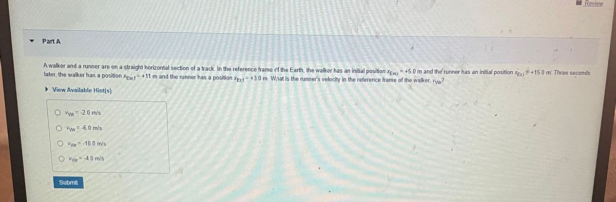 ▼
Part A
A walker and a runner are on a straight horizontal section of a track. In the reference frame of the Earth, the walker has an initial position XEwi = +5.0 m and the runner has an initial position XEri+15.0 m. Three seconds
later, the walker has a position XEwf = +11 m and the runner has a position XErf +3.0 m. What is the runner's velocity in the reference frame of the walker, vwr?
► View Available Hint(s)
O Vwr= -2.0 m/s
O Vwr=-6.0 m/s
O VW-18.0 m/s
O Vwr= -4.0 m/s
Review
Submit