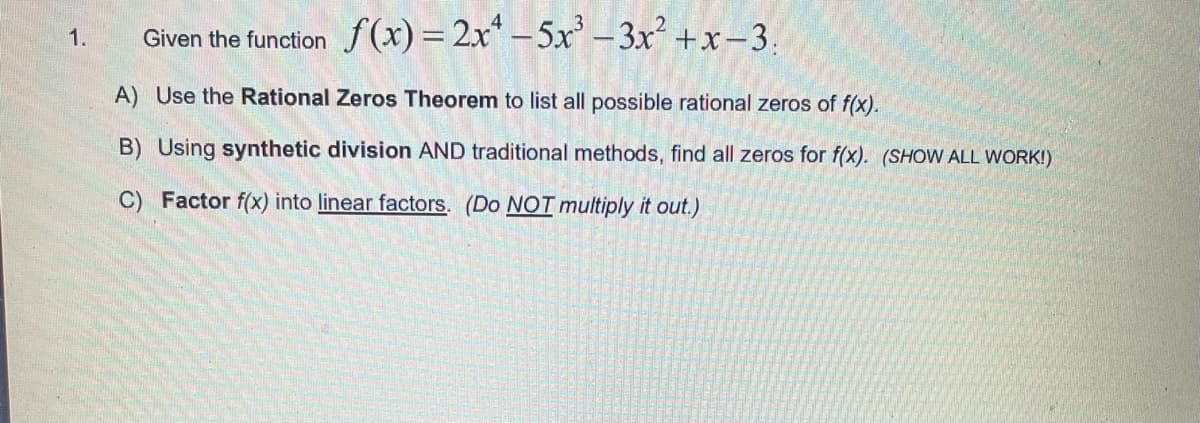 Given the function f (x) = 2x* -5x' – 3x² +x –3.
1.
A) Use the Rational Zeros Theorem to list all possible rational zeros of f(x).
B) Using synthetic division AND traditional methods, find all zeros for f(x). (SHOW ALL WORK!)
C) Factor f(x) into linear factors. (Do NOT multiply it out.)
