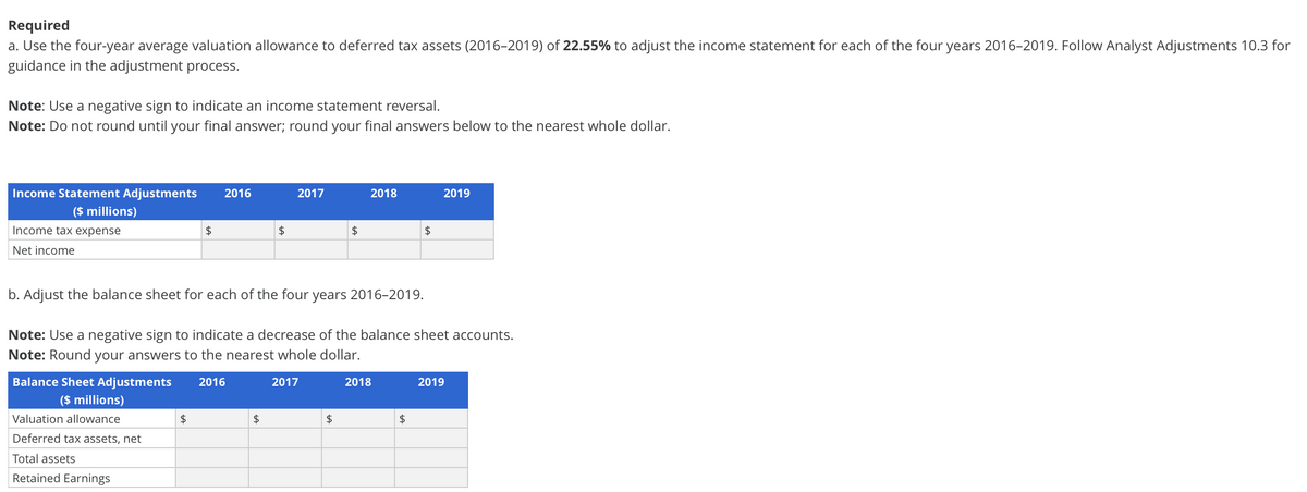 Required
a. Use the four-year average valuation allowance to deferred tax assets (2016-2019) of 22.55% to adjust the income statement for each of the four years 2016-2019. Follow Analyst Adjustments 10.3 for
guidance in the adjustment process.
Note: Use a negative sign to indicate an income statement reversal.
Note: Do not round until your final answer; round your final answers below to the nearest whole dollar.
Income Statement Adjustments
($ millions)
Income tax expense
Net income
2016
2017
2018
2019
$
$
$
$
b. Adjust the balance sheet for each of the four years 2016-2019.
Note: Use a negative sign to indicate a decrease of the balance sheet accounts.
Note: Round your answers to the nearest whole dollar.
Balance Sheet Adjustments
($ millions)
Valuation allowance
Deferred tax assets, net
Total assets
Retained Earnings
2016
2017
2018
2019
$
$
$
$