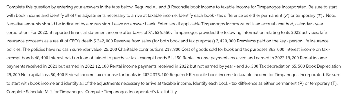 Complete this question by entering your answers in the tabs below. Required A. and B Reconcile book income to taxable income for Timpanogos Incorporated. Be sure to start
with book income and identify all of the adjustments necessary to arrive at taxable income. Identify each book - tax difference as either permanent (P) or temporary (T). Note:
Negative amounts should be indicated by a minus sign. Leave no answer blank. Enter zero if applicable.Timpanogos Incorporated is an accrual - method, calendar-year
corporation. For 2022, it reported financial statement income after taxes of $1,626,550. Timpanogos provided the following information relating to its 2022 activities: Life
insurance proceeds as a result of CEO's death $ 242,000 Revenue from sales (for both book and tax purposes) 2,420,000 Premiums paid on the key-person life insurance
policies. The policies have no cash surrender value. 25, 200 Charitable contributions 217,800 Cost of goods sold for book and tax purposes 363,000 Interest income on tax-
exempt bonds 48, 400 Interest paid on loan obtained to purchase tax-exempt bonds 54,450 Rental income payments received and earned in 2022 19,200 Rental income
payments received in 2021 but earned in 2022 12,100 Rental income payments received in 2022 but not earned by year-end 36,300 Tax depreciation 65,500 Book Depreciation
29,200 Net capital loss 50, 400 Federal income tax expense for books in 2022 375, 100 Required: Reconcile book income to taxable income for Timpanogos Incorporated. Be sure
to start with book income and identify all of the adjustments necessary to arrive at taxable income. Identify each book-tax difference as either permanent (P) or temporary (T).
Complete Schedule M-1 for Timpanogos. Compute Timpanogos Incorporated's tax liability.