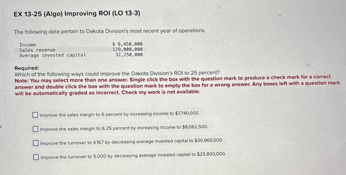 EX 13-25 (Algo) Improving ROI (LO 13-3)
The following data pertain to Dakota Division's most recent year of operations.
Income
Sales revenue
Average invested capital
Required:
$ 6,450,000
129,000,000
32,250,000
Which of the following ways could improve the Dakota Division's ROI to 25 percent?
Note: You may select more than one answer. Single click the box with the question mark to produce a check mark for a correct
answer and double click the box with the question mark to empty the box for a wrong answer. Any boxes left with a question mark
will be automatically graded as incorrect. Check my work is not available.
Improve the sales margin to 6 percent by increasing income to $7,740,000.
Improve the sales margin to 6.25 percent by increasing income to $8,062,500.
Improve the turnover to 4.167 by decreasing average invested capital to $30,960,000
Improve the turnover to 5.000 by decreasing average invested capital to $25,800,000.