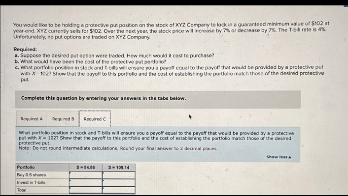 You would like to be holding a protective put position on the stock of XYZ Company to lock in a guaranteed minimum value of $102 at
year-end. XYZ currently sells for $102. Over the next year, the stock price will increase by 7% or decrease by 7%. The T-bill rate is 4%.
Unfortunately, no put options are traded on XYZ Company.
Required:
a. Suppose the desired put option were traded. How much would it cost to purchase?
b. What would have been the cost of the protective put portfolio?
c. What portfolio position in stock and T-bills will ensure you a payoff equal to the payoff that would be provided by a protective put
with X=102? Show that the payoff to this portfolio and the cost of establishing the portfolio match those of the desired protective
put.
Complete this question by entering your answers in the tabs below.
Required A
Required B
Required C
What portfolio position in stock and T-bills will ensure you a payoff equal to the payoff that would be provided by a protective
put with X=102? Show that the payoff to this portfolio and the cost of establishing the portfolio match those of the desired
protective put.
Note: Do not round intermediate calculations. Round your final answer to 2 decimal places.
Portfolio
Buy 0.5 shares
Invest in T-bills
Total
S=94.86
S=109.14
Show less A