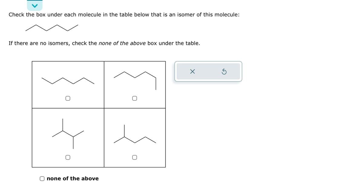 Check the box under each molecule in the table below that is an isomer of this molecule:
If there are no isomers, check the none of the above box under the table.
none of the above
X
S