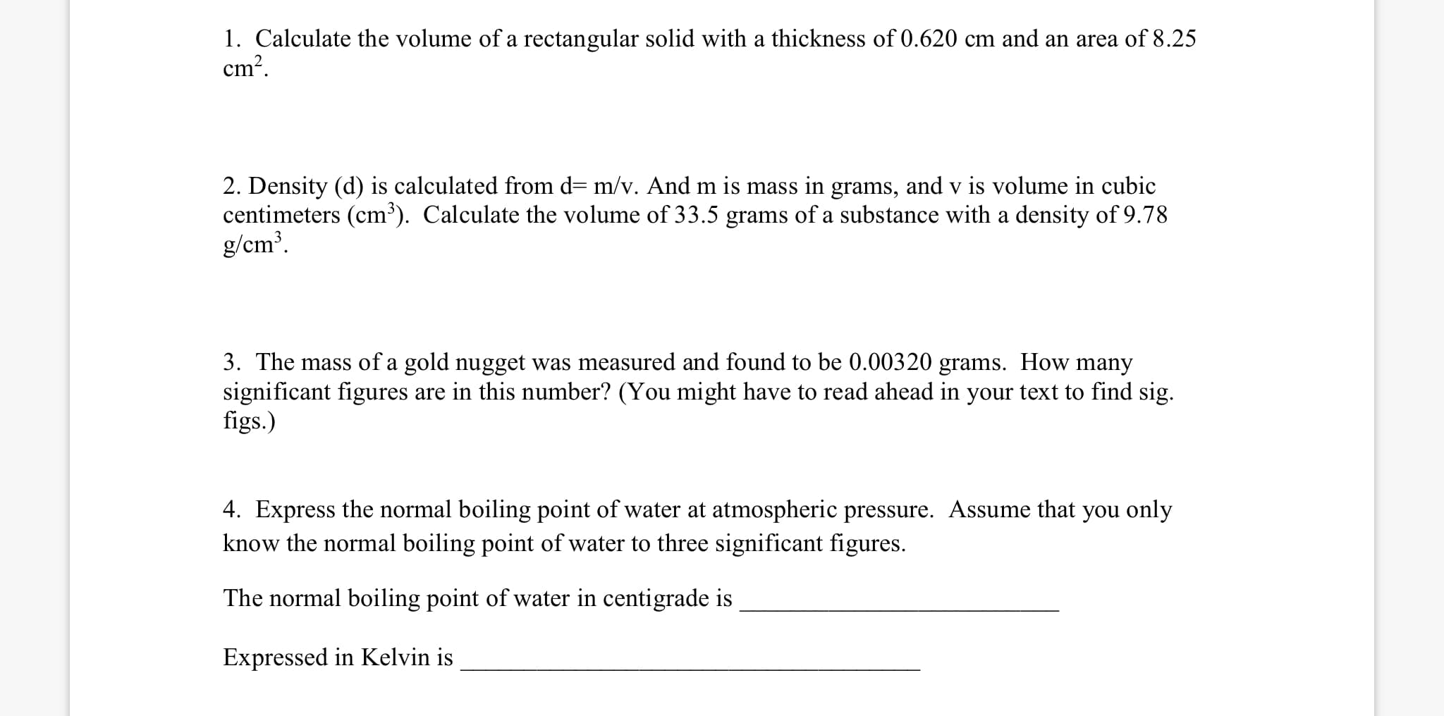 1. Calculate the volume of a rectangular solid with a thickness of 0.620 cm and an area of 8.25
cm?.
2. Density (d) is calculated from d= m/v. And m is mass in grams, and v is volume in cubic
centimeters (cm³). Calculate the volume of 33.5 grams of a substance with a density of 9.78
g/cm³.
3. The mass of a gold nugget was measured and found to be 0.00320 grams. How many
significant figures are in this number? (You might have to read ahead in your text to find sig.
figs.)
4. Express the normal boiling point of water at atmospheric pressure. Assume that you only
know the normal boiling point of water to three significant figures.
The normal boiling point of water in centigrade is
Expressed in Kelvin is
