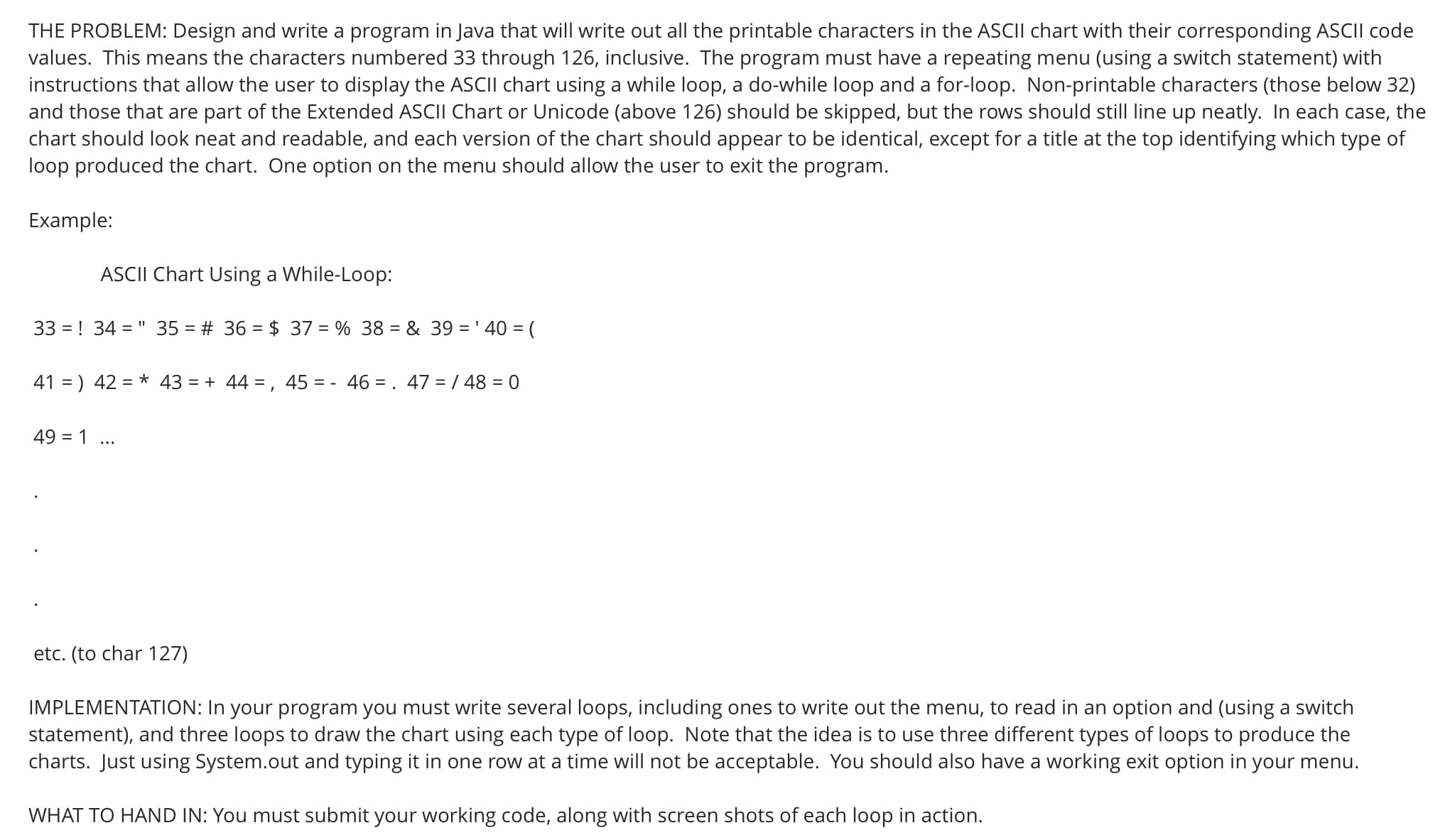 THE PROBLEM: Design and write a program in Java that will write out all the printable characters in the ASCII chart with their corresponding ASCII code
values. This means the characters numbered 33 through 126, inclusive. The program must have a repeating menu (using a switch statement) with
instructions that allow the user to display the ASCII chart using a while loop, a do-while loop and a for-loop. Non-printable characters (those below 32)
and those that are part of the Extended ASCII Chart or Unicode (above 126) should be skipped, but the rows should still line up neatly. In each case, the
chart should look neat and readable, and each version of the chart should appear to be identical, except for a title at the top identifying which type of
loop produced the chart. One option on the menu should allow the user to exit the program.
Example:
ASCII Chart Using a While-Loop:
33 = ! 34 = " 35 = # 36 = $ 37 = % 38 = & 39 = ' 40 = (
41 = ) 42 = * 43 = + 44 = , 45 = - 46 = . 47 = / 48 = 0
49 = 1 ...
etc. (to char 127)
IMPLEMENTATION: In your program you must write several loops, including ones to write out the menu, to read in an option and (using a switch
statement), and three loops to draw the chart using each type of loop. Note that the idea is to use three different types of loops to produce the
charts. Just using System.out and typing it in one row at a time will not be acceptable. You should also have a working exit option in your menu.
WHAT TO HAND IN: You must submit your working code, along with screen shots of each loop in action.
