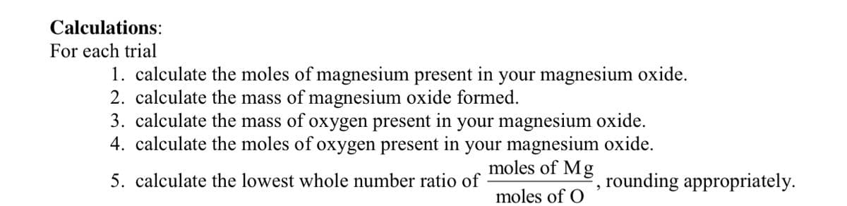 Calculations:
For each trial
1. calculate the moles of magnesium present in your magnesium oxide.
2. calculate the mass of magnesium oxide formed.
3. calculate the mass of oxygen present in your magnesium oxide.
4. calculate the moles of oxygen present in your magnesium oxide.
moles of Mg
5. calculate the lowest whole number ratio of
, rounding appropriately.
moles of O
