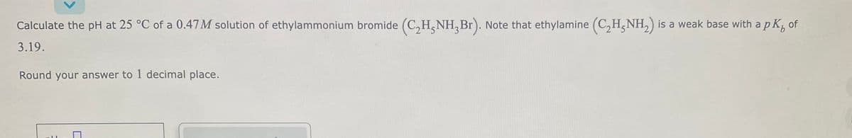 Calculate the pH at 25 °C of a 0.47M solution of ethylammonium bromide (C₂H5NH₂Br). Note that ethylamine (C₂H5NH₂) is a weak base with a p K₁ of
3.19.
Round your answer to 1 decimal place.
H