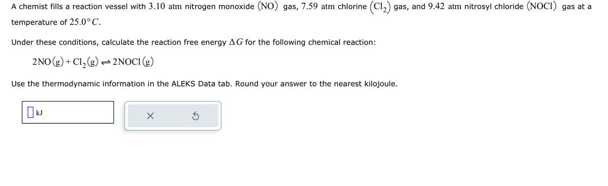 A chemist fills a reaction vessel with 3.10 atm nitrogen monoxide (NO) gas, 7.59 atm chlorine (C1₂) gas, and 9.42 atm nitrosyl chloride (NOC1) gas at a
temperature of 25.0° C.
Under these conditions, calculate the reaction free energy AG for the following chemical reaction:
2NO(g) + Cl₂(g) → 2NOC1 (g)
Use the thermodynamic information in the ALEKS Data tab. Round your answer to the nearest kilojoule.
KJ
×
Ś
