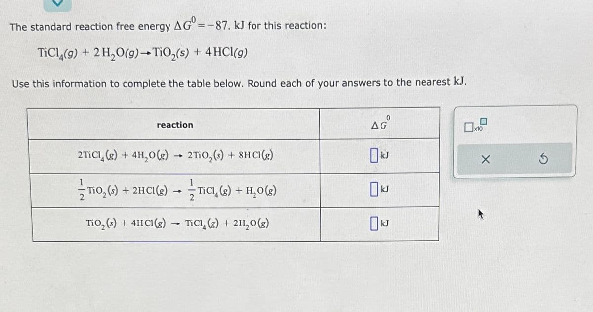 The standard reaction free energy AG=-87. kJ for this reaction:
TiCl4(g) + 2 H₂O(g) →TiO₂(s) + 4 HCl(g)
Use this information to complete the table below. Round each of your answers to the nearest kJ.
reaction
2 TiCl (g) + 4H₂O(g) → 2TiO₂ (s) + 8HCl(g)
-
-TiO₂ (s) + 2HCl(g)
TiO₂ (s) +2
+ 2HCI(g) →TICI, (g) + H₂O(g)
TiO₂ (s) + 4HCl(g) → TiCl (g) + 2H₂O(g)
-
AG
kJ
0x10