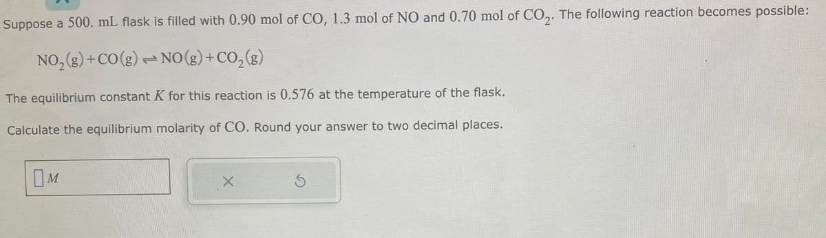 Suppose a 500. mL flask is filled with 0.90 mol of CO, 1.3 mol of NO and 0.70 mol of CO₂. The following reaction becomes possible:
NO₂(g) + CO(g) NO(g) + CO₂(g)
The equilibrium constant K for this reaction is 0.576 at the temperature of the flask.
Calculate the equilibrium molarity of CO. Round your answer to two decimal places.
M
X