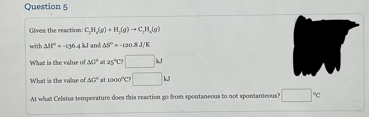 Question 5
Given the reaction: C₂H₂(g) + H₂(g) → C₂H₂(g)
with AH° = -136.4 kJ and AS° = -120.8 J/K
What is the value of AGO at 25°C?
What is the value of AGO at 1000°C?
kJ
kJ
At what Celsius temperature does this reaction go from spontaneous to not spontanteous?
°℃