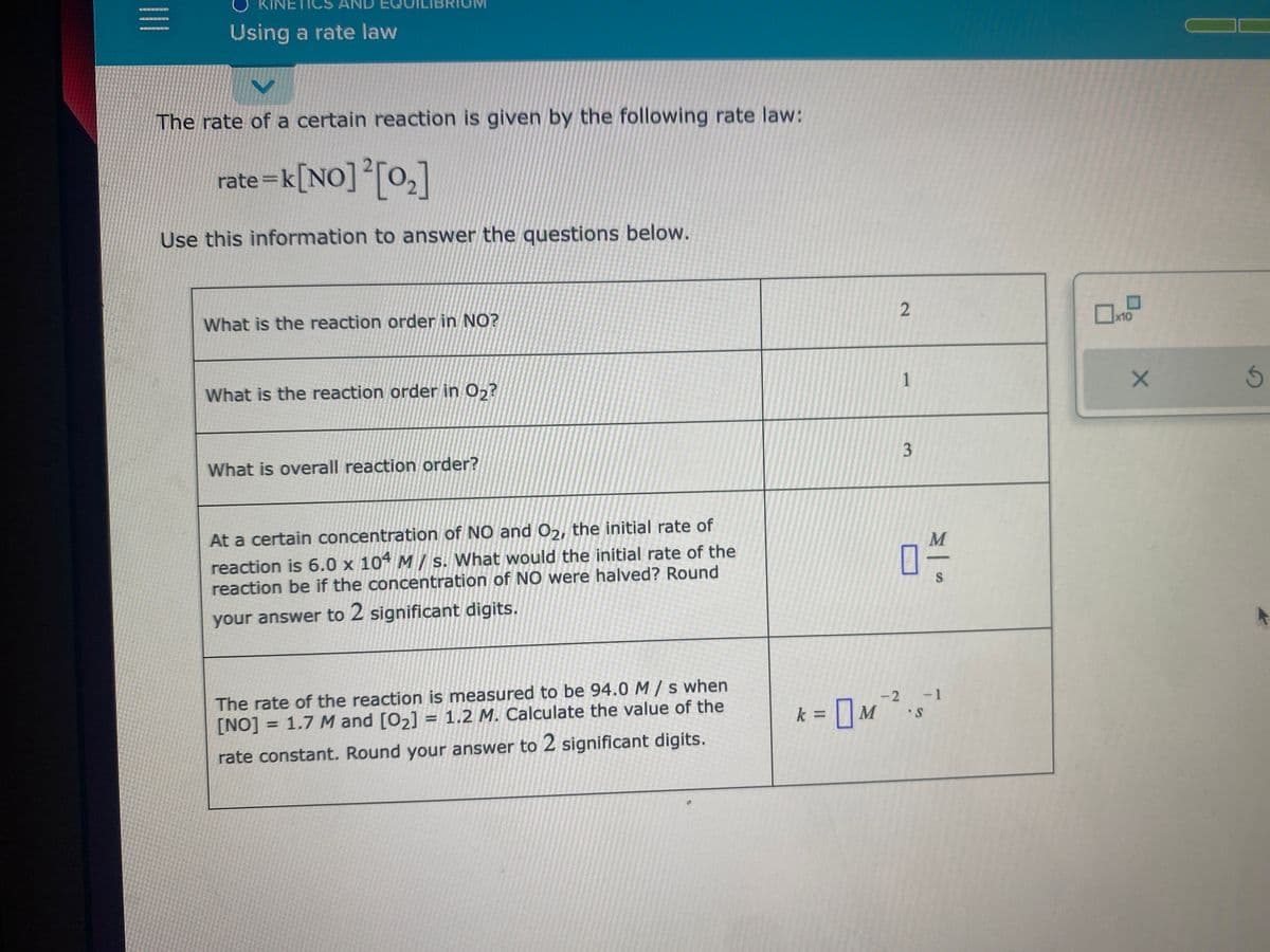=
Using a rate law
V
The rate of a certain reaction is given by the following rate law:
rate=k [NO] ² [0₂]
Use this information to answer the questions below.
What is the reaction order in NO?
What is the reaction order in O₂?
What is overall reaction order?
At a certain concentration of NO and O2, the initial rate of
reaction is 6.0 x 104 M/s. What would the initial rate of the
reaction be if the concentration of NO were halved? Round
your answer to 2 significant digits.
The rate of the reaction is measured to be 94.0 M/s when
[NO] = 1.7 M and [0₂] = 1.2 M. Calculate the value of the
rate constant. Round your answer to 2 significant digits.
2
1
3
04/1
S
-2 -1
S
k = M ²₁
0
x10
X
5
T
