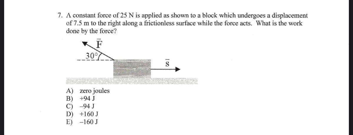 7. A constant force of 25 N is applied as shown to a block which undergoes a displacement
of 7.5 m to the right along a frictionless surface while the force acts. What is the work
done by the force?
F
30%
A) zero joules
B)
+94 J
C)
-94 J
D)
+160 J
-160 J
S