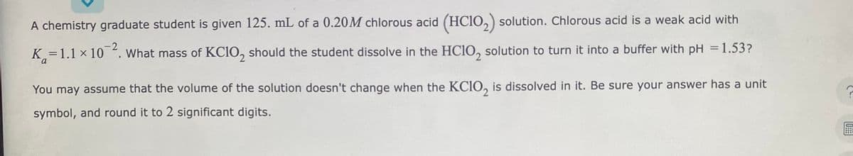 A chemistry graduate student is given 125. mL of a 0.20M chlorous acid (HClO₂) solution. Chlorous acid is a weak acid with
K=1.1 × 10-2. What mass of KC10, should the student dissolve in the HClO solution to turn it into a buffer with pH = 1.53?
You may assume that the volume of the solution doesn't change when the KCIO, is dissolved in it. Be sure your answer has a unit
symbol, and round it to 2 significant digits.
C
TU