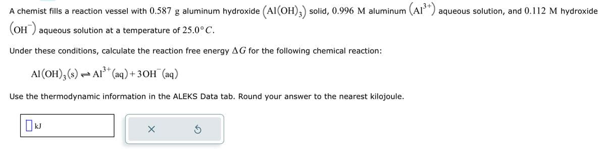A chemist fills a reaction vessel with 0.587 g aluminum hydroxide (Al(OH)3) solid, 0.996 M aluminum (A1³+) aqueous solution, and 0.112 M hydroxide
(OH) aqueous solution at a temperature of 25.0°C.
Under these conditions, calculate the reaction free energy AG for the following chemical reaction:
Al(OH)3 (s) ⇒ A1³+ (aq) + 3OH(aq)
Use the thermodynamic information in the ALEKS Data tab. Round your answer to the nearest kilojoule.
X
S